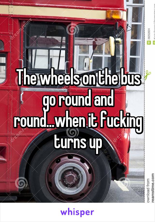 The wheels on the bus go round and round...when it fucking turns up