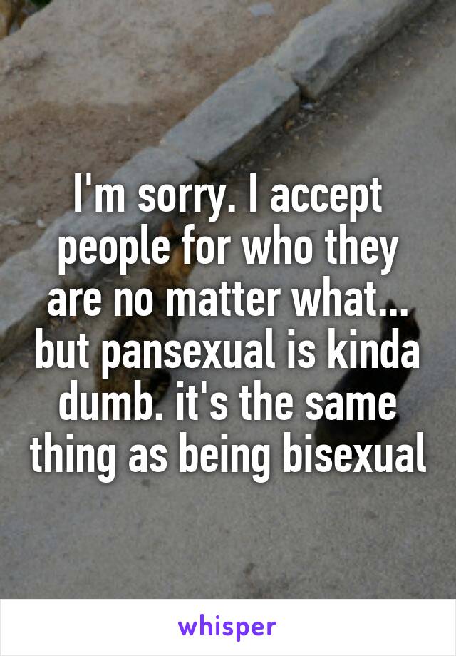 I'm sorry. I accept people for who they are no matter what... but pansexual is kinda dumb. it's the same thing as being bisexual