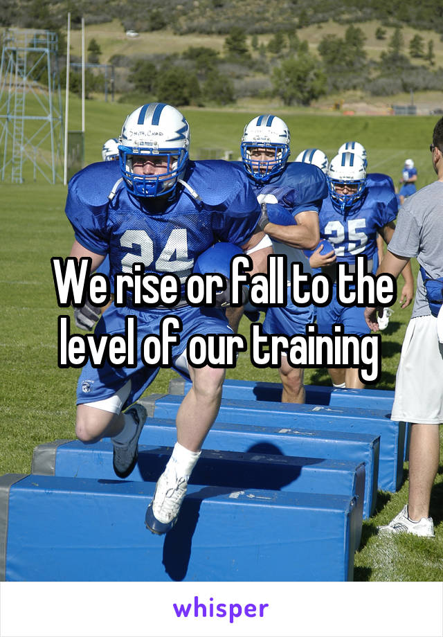 We rise or fall to the level of our training 