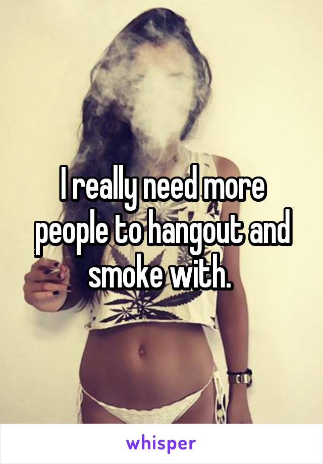 I really need more people to hangout and smoke with. 