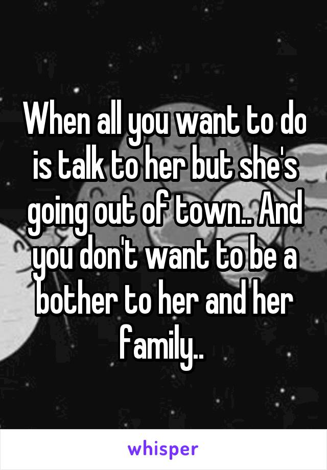 When all you want to do is talk to her but she's going out of town.. And you don't want to be a bother to her and her family.. 