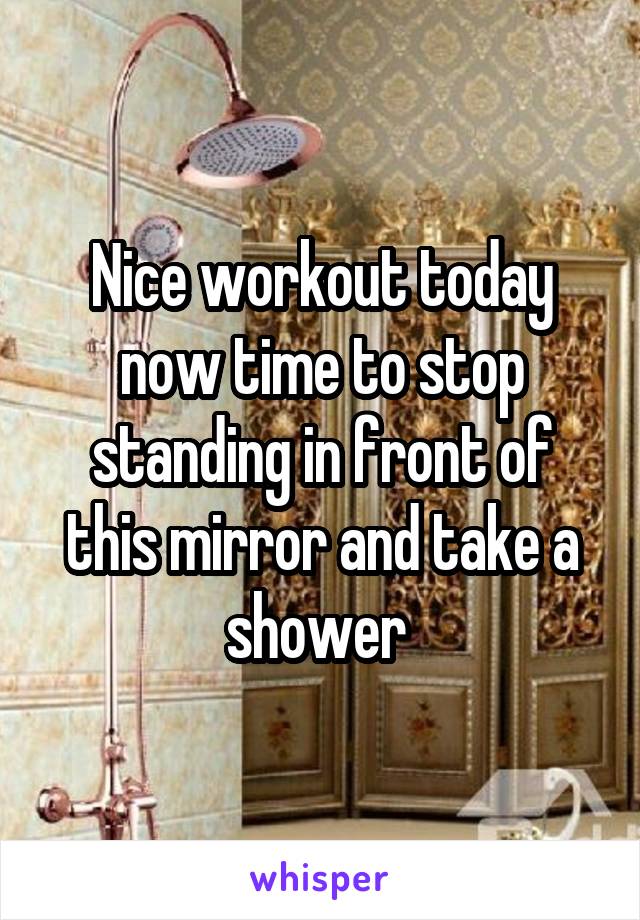 Nice workout today now time to stop standing in front of this mirror and take a shower 