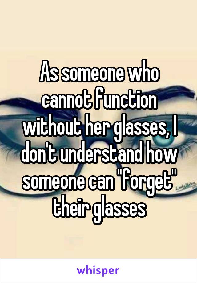 As someone who cannot function without her glasses, I don't understand how someone can "forget" their glasses