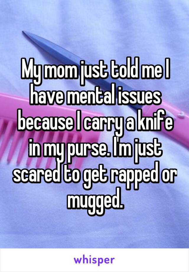 My mom just told me I have mental issues because I carry a knife in my purse. I'm just scared to get rapped or mugged.