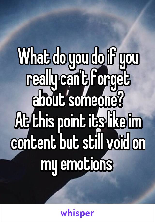 What do you do if you really can't forget about someone?
At this point its like im content but still void on my emotions 