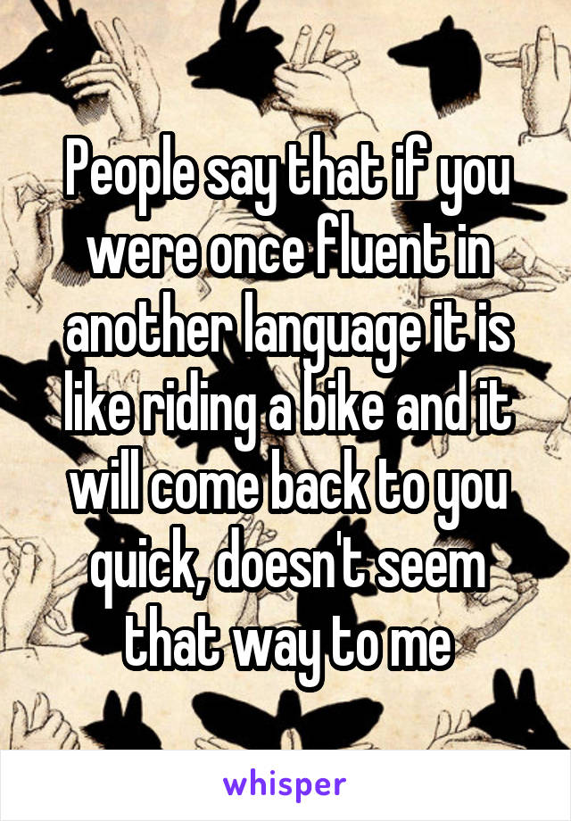 People say that if you were once fluent in another language it is like riding a bike and it will come back to you quick, doesn't seem that way to me