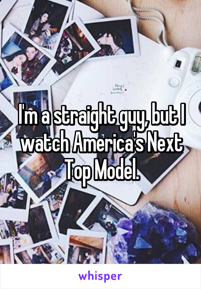 I'm a straight guy, but I watch America's Next Top Model.