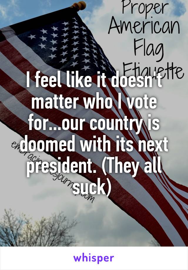 I feel like it doesn't matter who I vote for...our country is doomed with its next president. (They all suck) 