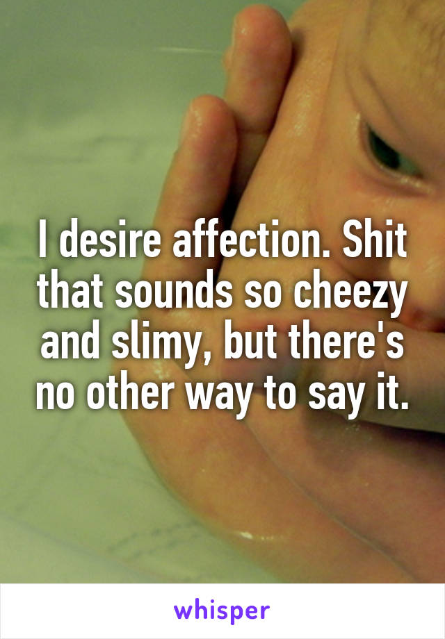 I desire affection. Shit that sounds so cheezy and slimy, but there's no other way to say it.