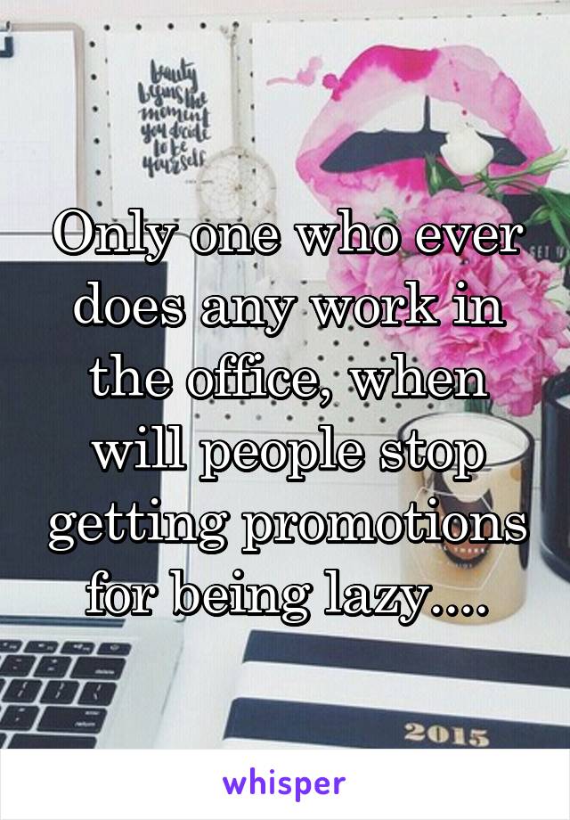 Only one who ever does any work in the office, when will people stop getting promotions for being lazy....