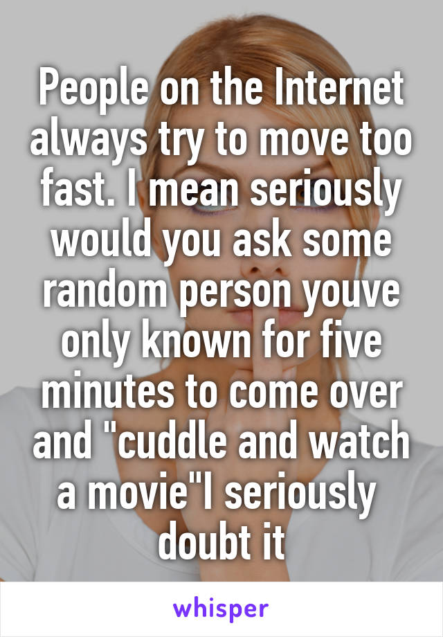 People on the Internet always try to move too fast. I mean seriously would you ask some random person youve only known for five minutes to come over and "cuddle and watch a movie"I seriously  doubt it