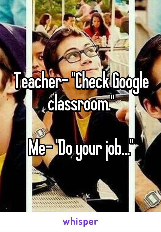 Teacher- "Check Google classroom."

Me- "Do your job..."