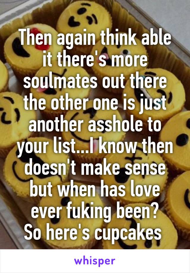 Then again think able it there's more soulmates out there the other one is just another asshole to your list...I know then doesn't make sense but when has love ever fuking been?
So here's cupcakes 