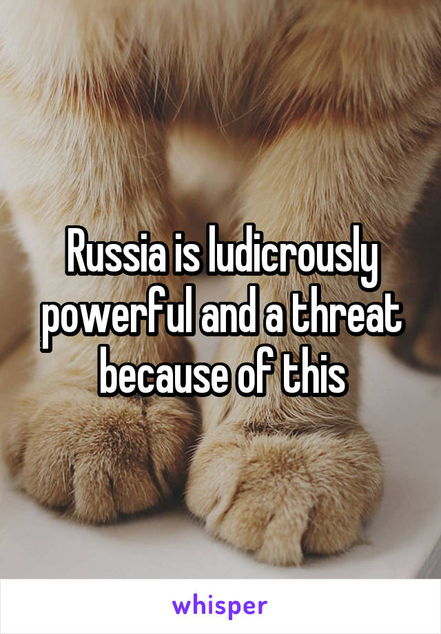 Russia is ludicrously powerful and a threat because of this