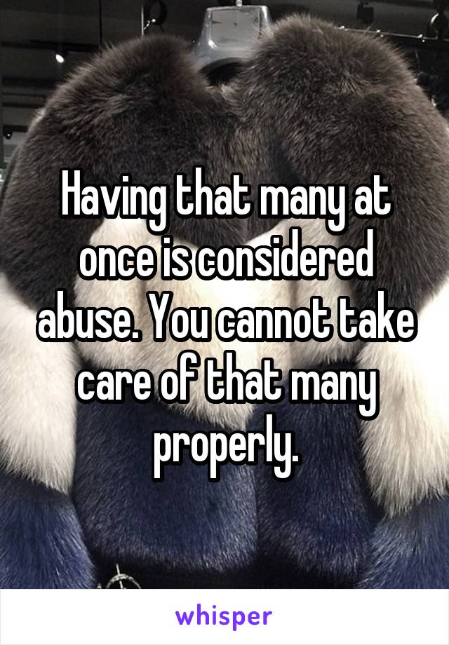 Having that many at once is considered abuse. You cannot take care of that many properly.