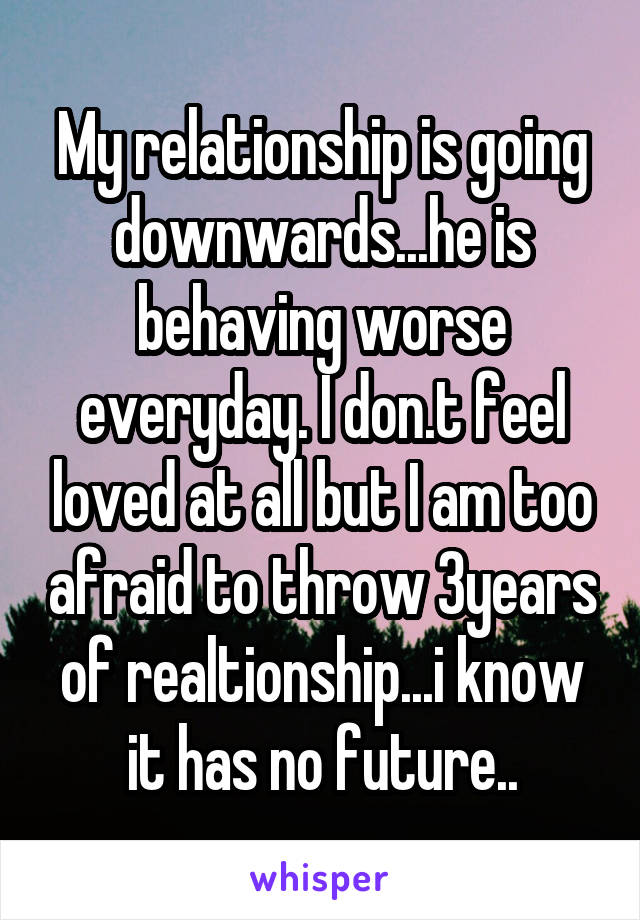 My relationship is going downwards...he is behaving worse everyday. I don.t feel loved at all but I am too afraid to throw 3years of realtionship...i know it has no future..