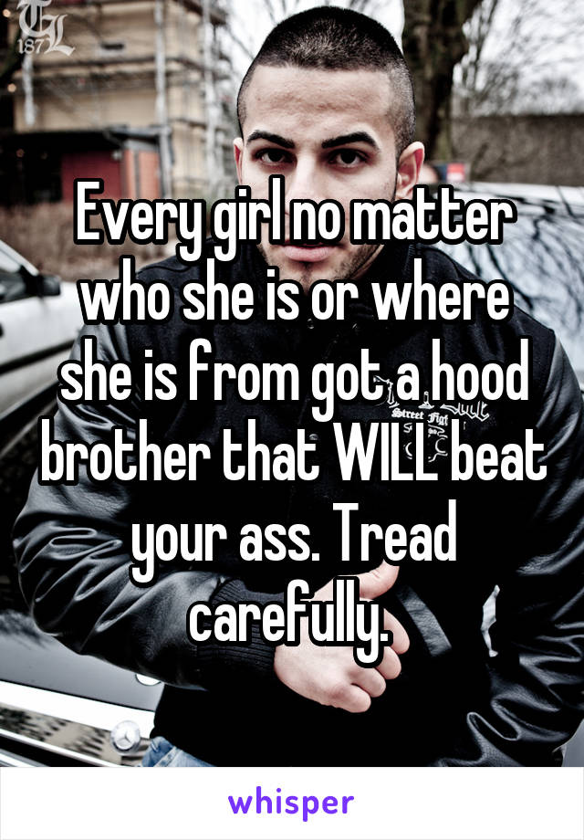 Every girl no matter who she is or where she is from got a hood brother that WILL beat your ass. Tread carefully. 