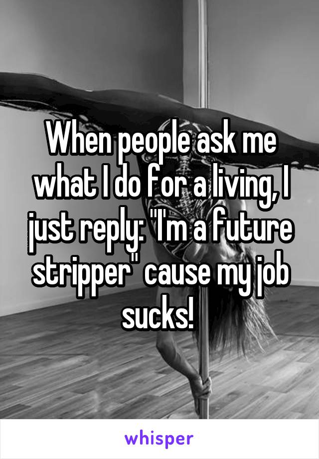 When people ask me what I do for a living, I just reply: "I'm a future stripper" cause my job sucks! 