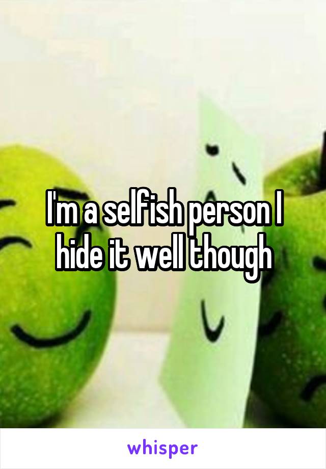 I'm a selfish person I hide it well though