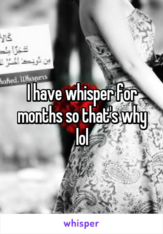 I have whisper for months so that's why lol