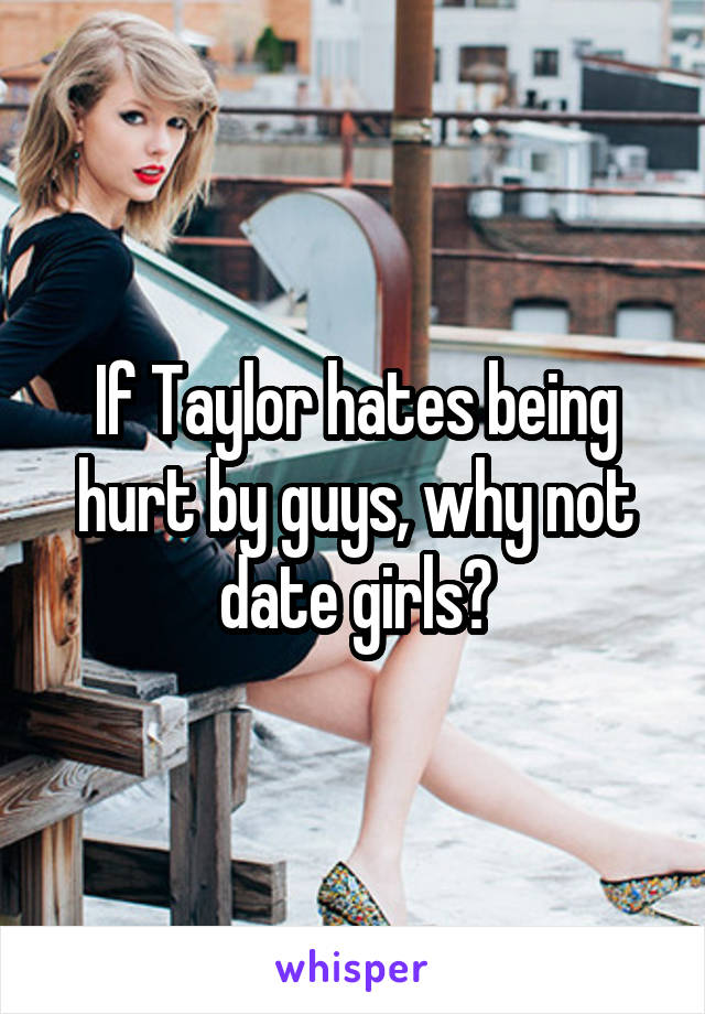 If Taylor hates being hurt by guys, why not date girls?