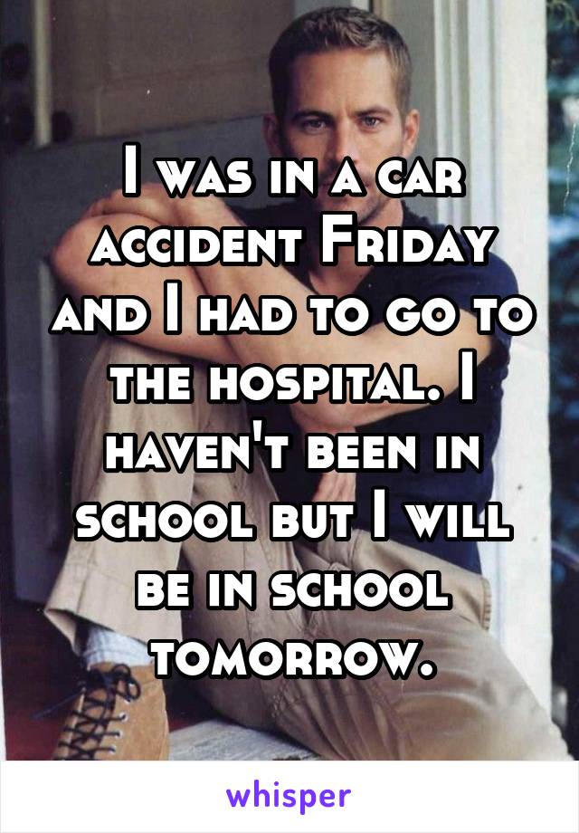 I was in a car accident Friday and I had to go to the hospital. I haven't been in school but I will be in school tomorrow.