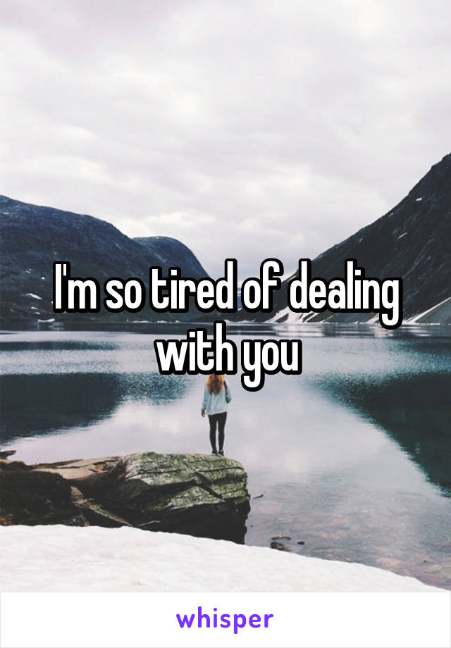 I'm so tired of dealing with you