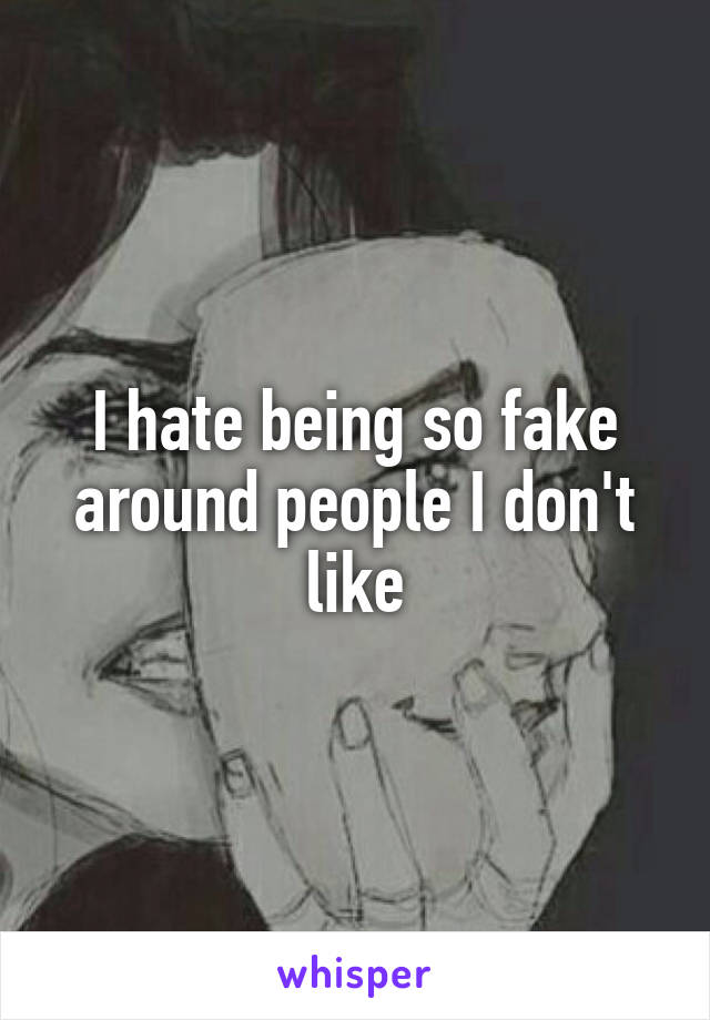 I hate being so fake around people I don't like