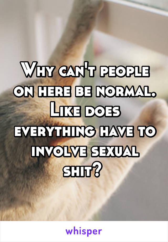 Why can't people on here be normal. Like does everything have to involve sexual shit? 