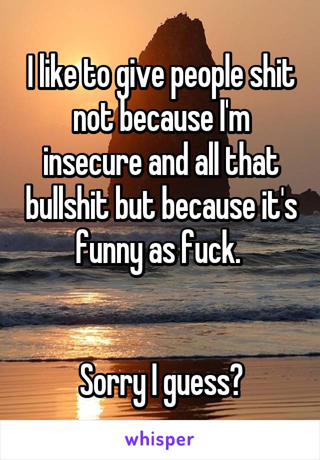 I like to give people shit not because I'm insecure and all that bullshit but because it's funny as fuck. 


Sorry I guess?