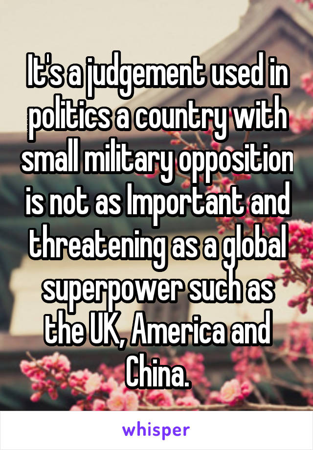 It's a judgement used in politics a country with small military opposition is not as Important and threatening as a global superpower such as the UK, America and China.