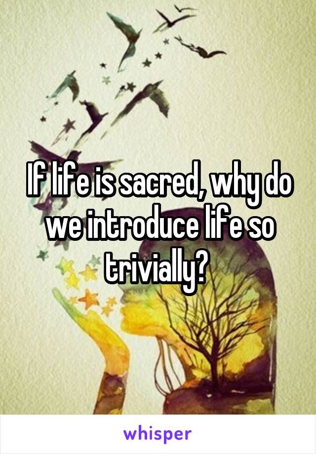 If life is sacred, why do we introduce life so trivially? 