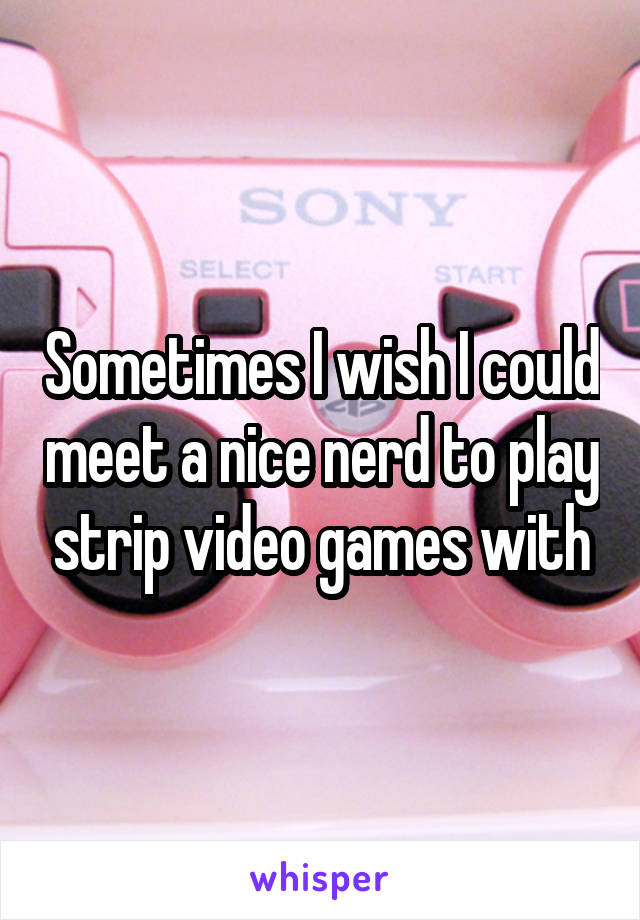 Sometimes I wish I could meet a nice nerd to play strip video games with