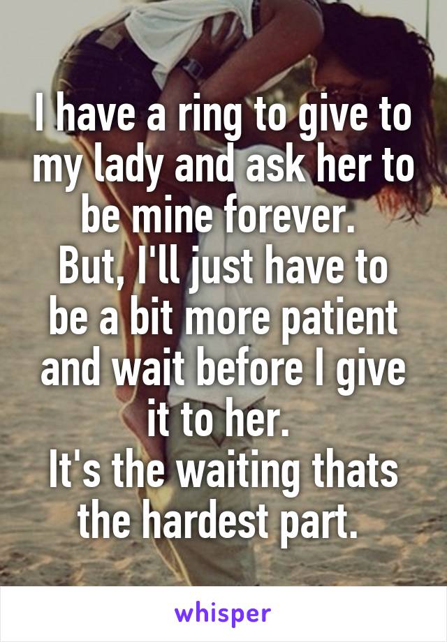 I have a ring to give to my lady and ask her to be mine forever. 
But, I'll just have to be a bit more patient and wait before I give it to her. 
It's the waiting thats the hardest part. 