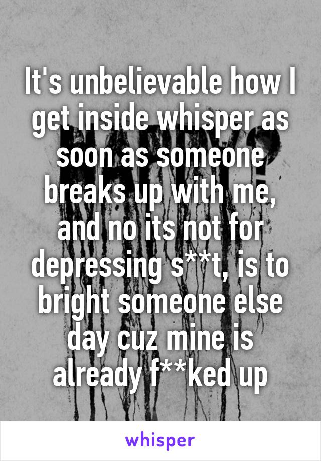 It's unbelievable how I get inside whisper as soon as someone breaks up with me, and no its not for depressing s**t, is to bright someone else day cuz mine is already f**ked up