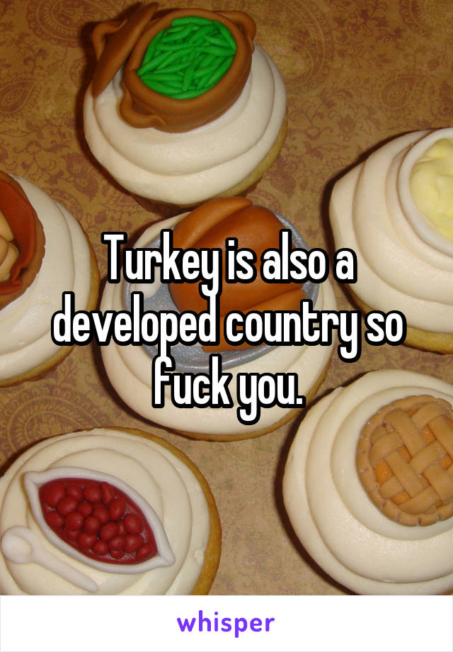 Turkey is also a developed country so fuck you.