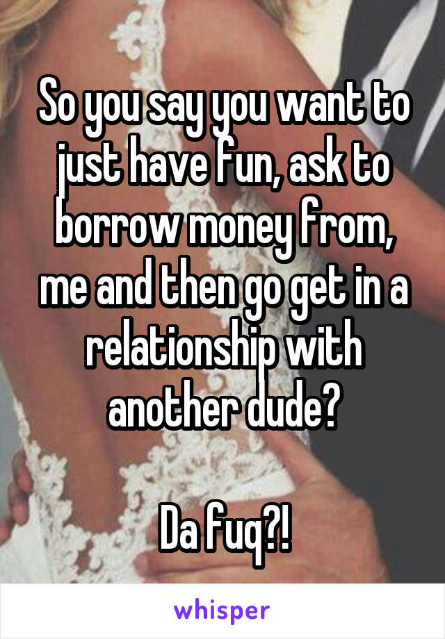 So you say you want to just have fun, ask to borrow money from, me and then go get in a relationship with another dude?

Da fuq?!