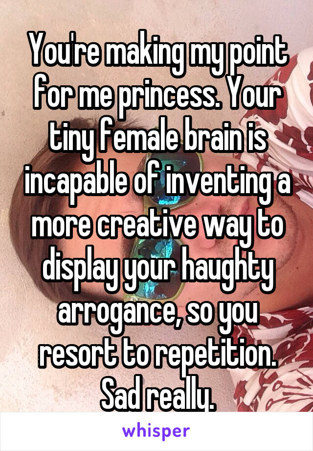 You're making my point for me princess. Your tiny female brain is incapable of inventing a more creative way to display your haughty arrogance, so you resort to repetition. Sad really.