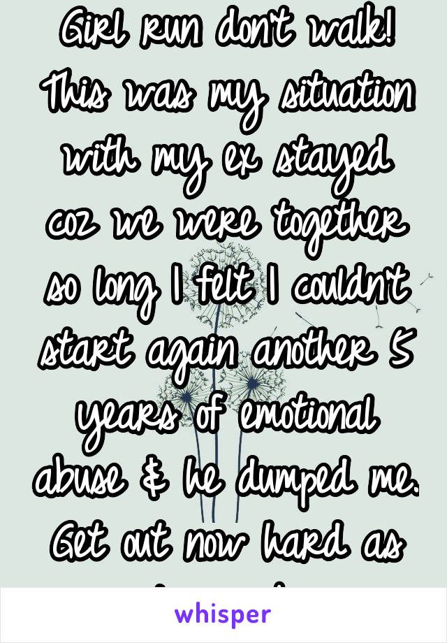 Girl run don't walk! This was my situation with my ex stayed coz we were together so long I felt I couldn't start again another 5 years of emotional abuse & he dumped me. Get out now hard as it may be