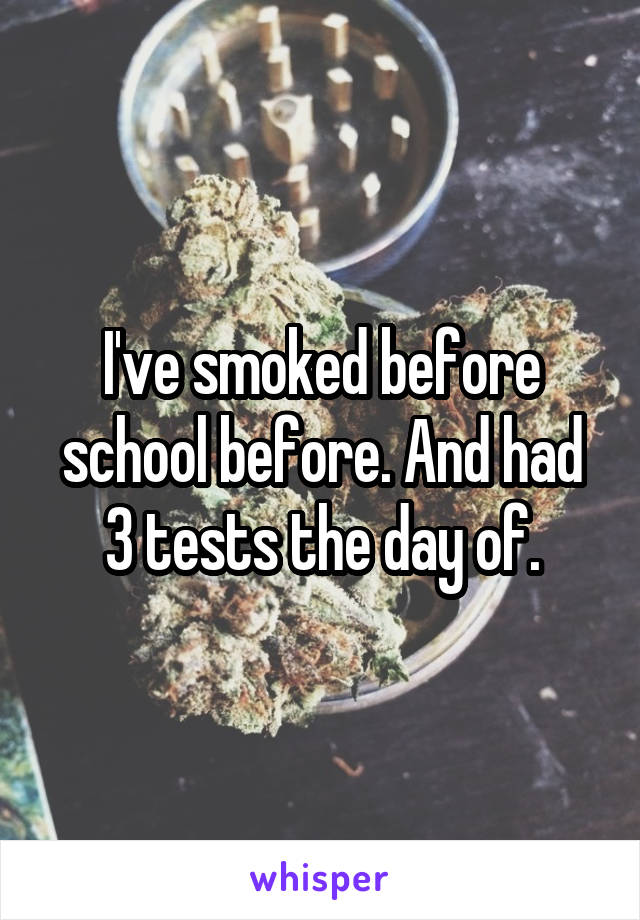 I've smoked before school before. And had 3 tests the day of.