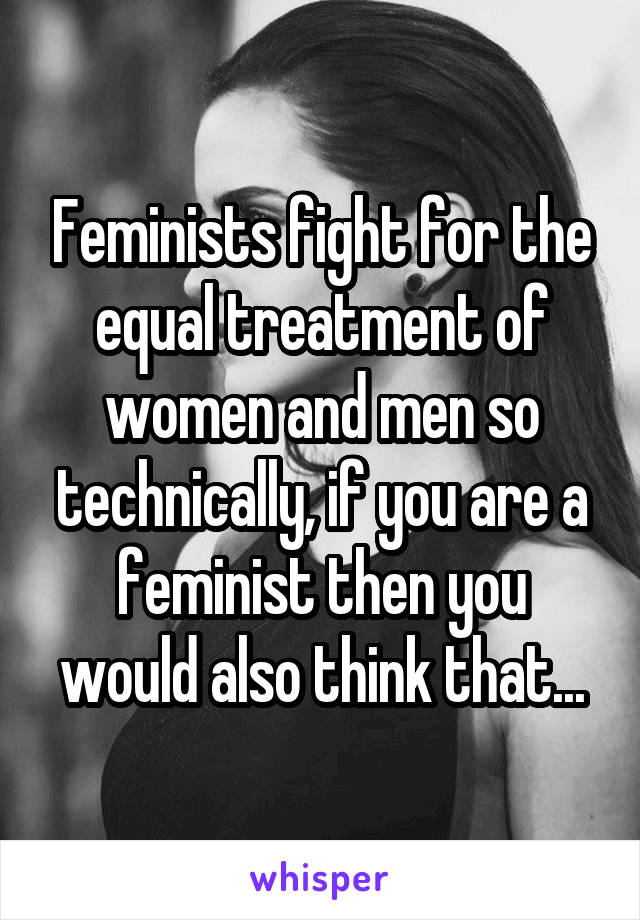 Feminists fight for the equal treatment of women and men so technically, if you are a feminist then you would also think that...