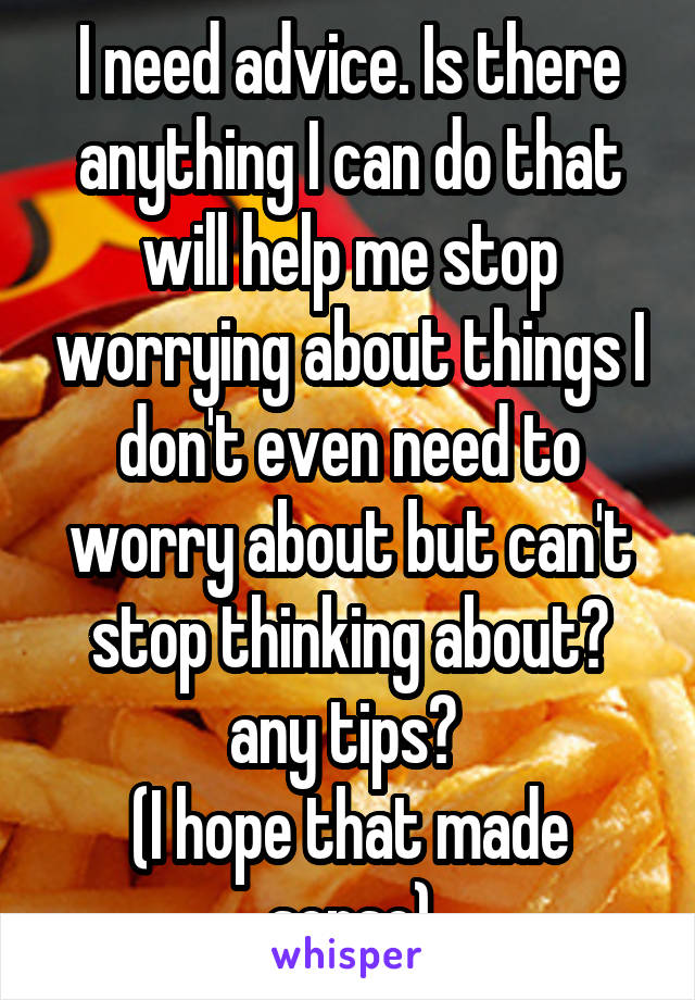 I need advice. Is there anything I can do that will help me stop worrying about things I don't even need to worry about but can't stop thinking about? any tips? 
(I hope that made sense)