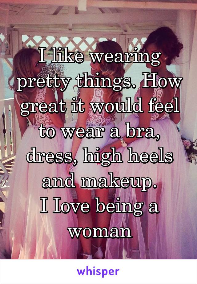 I like wearing pretty things. How great it would feel to wear a bra, dress, high heels and makeup.
I Iove being a woman