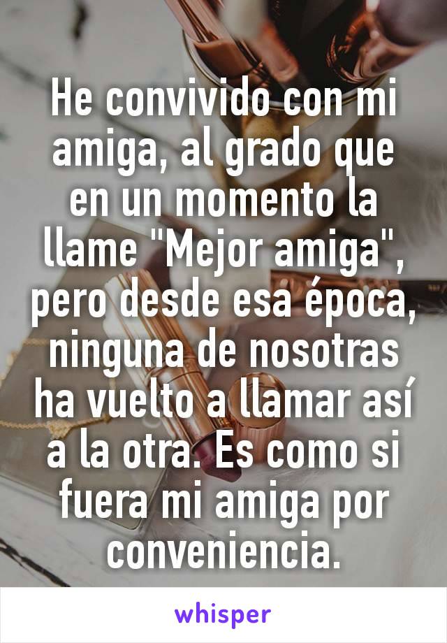 He convivido con mi amiga, al grado que en un momento la llame "Mejor amiga", pero desde esa época, ninguna de nosotras ha vuelto a llamar así a la otra. Es como si fuera mi amiga por conveniencia.