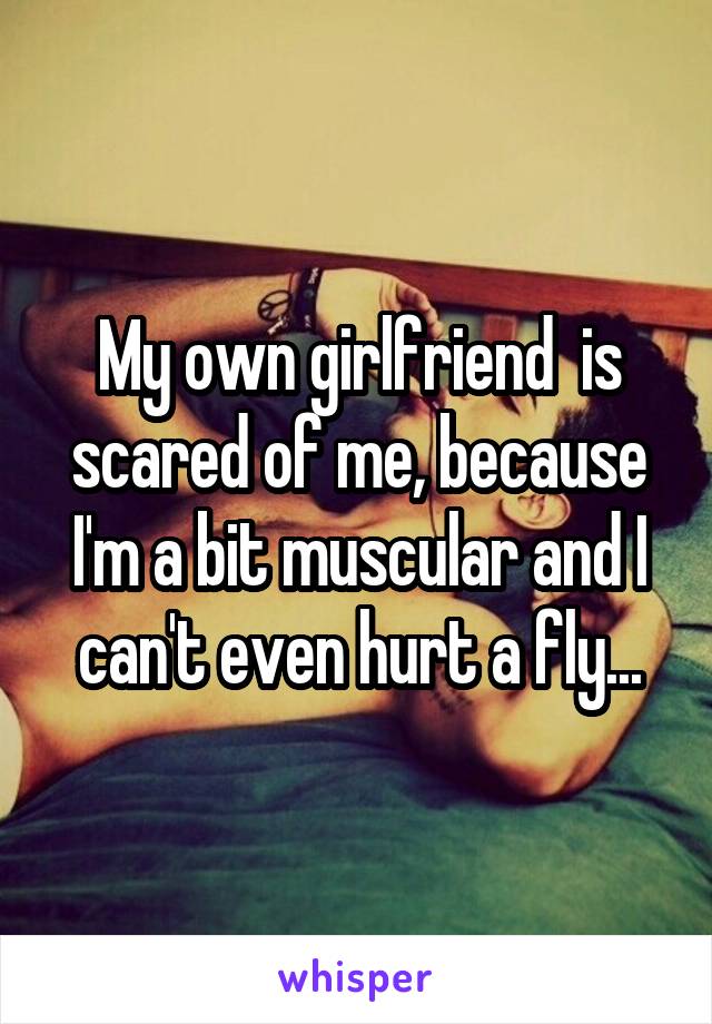 My own girlfriend  is scared of me, because I'm a bit muscular and I can't even hurt a fly...