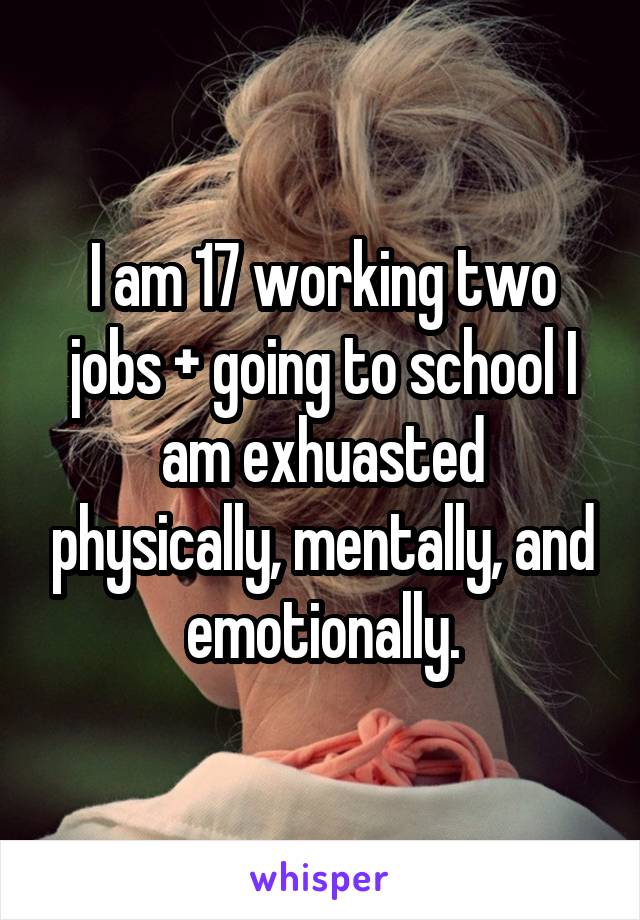 I am 17 working two jobs + going to school I am exhuasted physically, mentally, and emotionally.