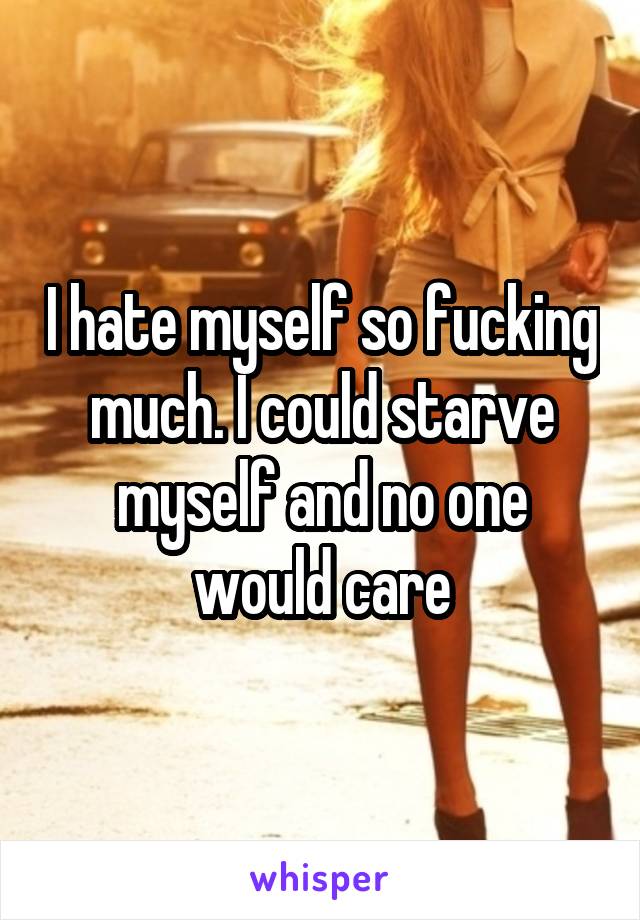 I hate myself so fucking much. I could starve myself and no one would care