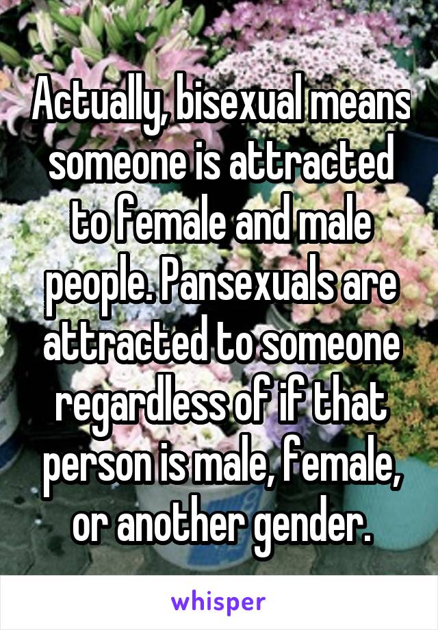 Actually, bisexual means someone is attracted to female and male people. Pansexuals are attracted to someone regardless of if that person is male, female, or another gender.