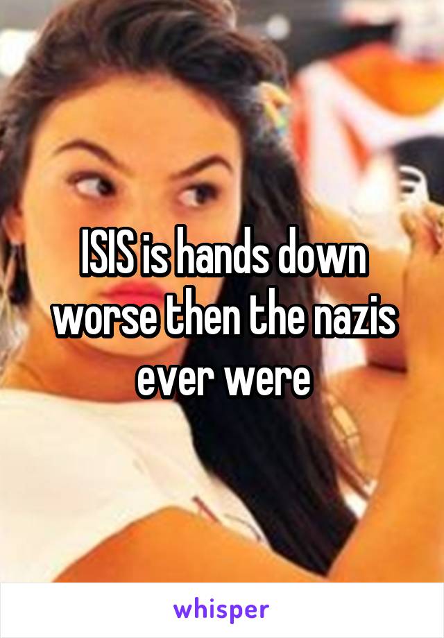 ISIS is hands down worse then the nazis ever were