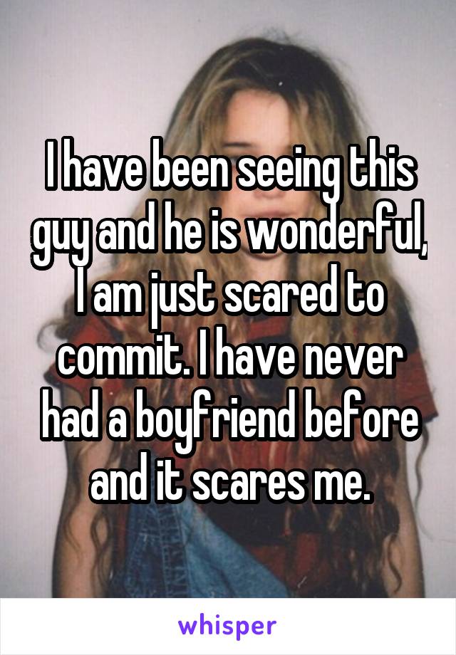 I have been seeing this guy and he is wonderful, I am just scared to commit. I have never had a boyfriend before and it scares me.